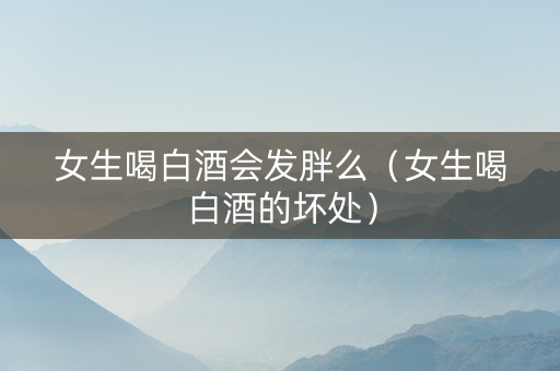 女生喝白酒会发胖么（女生喝白酒的坏处）