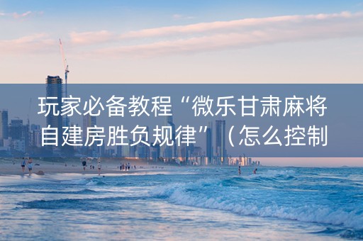 玩家必备教程“微乐甘肃麻将自建房胜负规律”（怎么控制输赢)