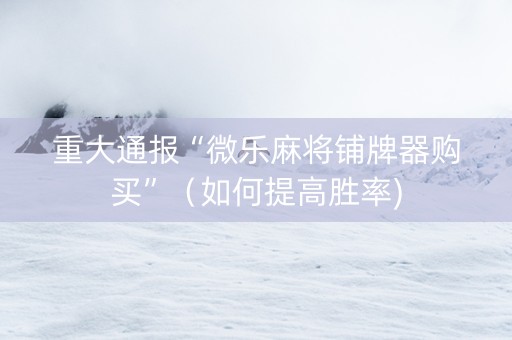 重大通报“微乐麻将铺牌器购买”（如何提高胜率)