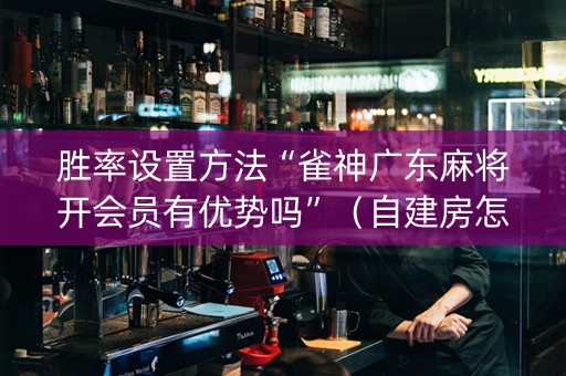 胜率设置方法“雀神广东麻将开会员有优势吗”（自建房怎么赢)