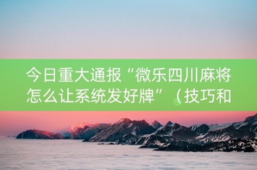 今日重大通报“微乐四川麻将怎么让系统发好牌”（技巧和打好牌方法)