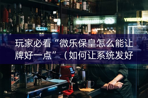 玩家必看“微乐保皇怎么能让牌好一点”（如何让系统发好牌)