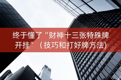 终于懂了“财神十三张特殊牌开挂”（技巧和打好牌方法)
