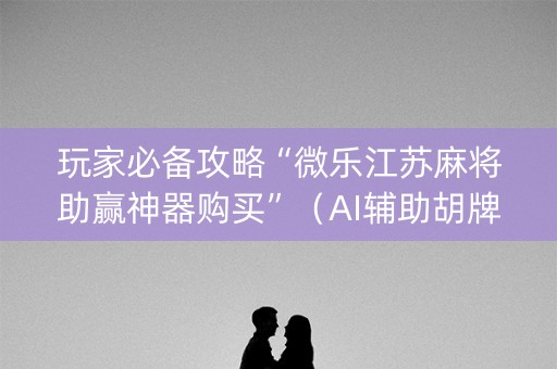 玩家必备攻略“微乐江苏麻将助赢神器购买”（AI辅助胡牌规则)