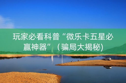 玩家必看科普“微乐卡五星必赢神器”（骗局大揭秘)
