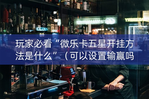 玩家必看“微乐卡五星开挂方法是什么”（可以设置输赢吗)