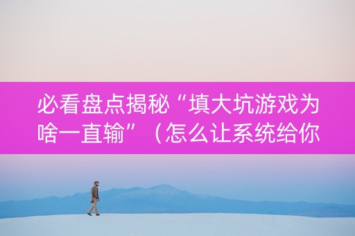 必看盘点揭秘“填大坑游戏为啥一直输”（怎么让系统给你发好牌)