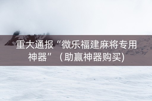 重大通报“微乐福建麻将专用神器”（助赢神器购买)
