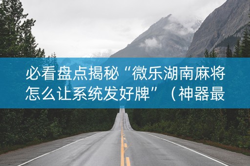 必看盘点揭秘“微乐湖南麻将怎么让系统发好牌”（神器最新免费)