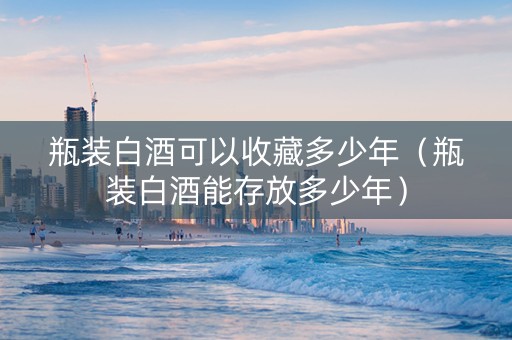 瓶装白酒可以收藏多少年（瓶装白酒能存放多少年）