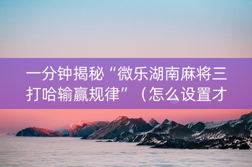 一分钟揭秘“微乐湖南麻将三打哈输赢规律”（怎么设置才能赢)