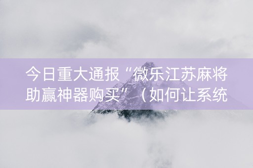 今日重大通报“微乐江苏麻将助赢神器购买”（如何让系统发好牌)