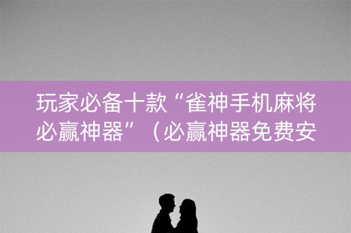玩家必备十款“雀神手机麻将必赢神器”（必赢神器免费安装)