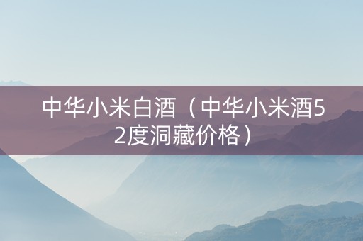 中华小米白酒（中华小米酒52度洞藏价格）