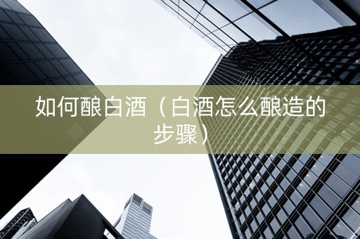 如何酿白酒（白酒怎么酿造的步骤）