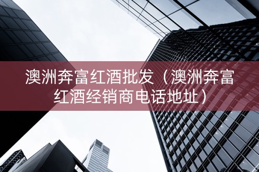 澳洲奔富红酒批发（澳洲奔富红酒经销商电话地址）