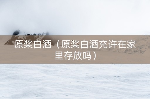 原桨白酒（原桨白酒充许在家里存放吗）