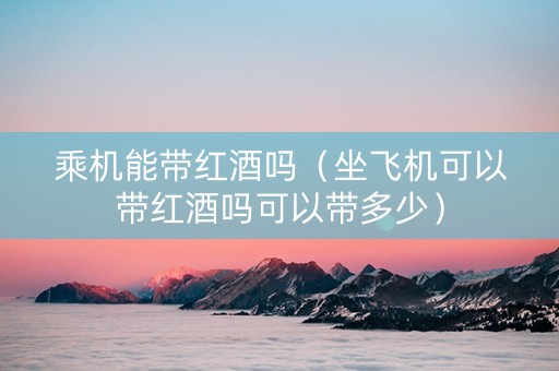 乘机能带红酒吗（坐飞机可以带红酒吗可以带多少）