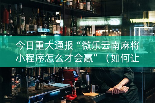 今日重大通报“微乐云南麻将小程序怎么才会赢”（如何让系统发好牌)