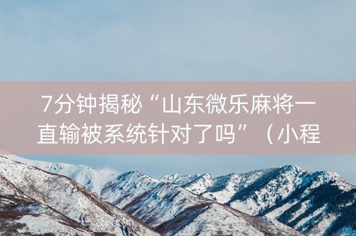 7分钟揭秘“山东微乐麻将一直输被系统针对了吗”（小程序怎么才会赢)