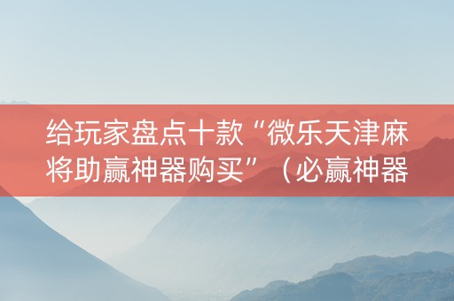 给玩家盘点十款“微乐天津麻将助赢神器购买”（必赢神器辅助器)