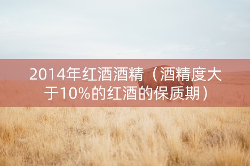 2014年红酒酒精（酒精度大于10%的红酒的保质期）