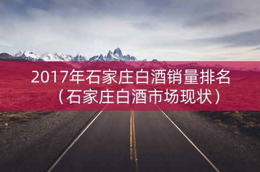 2017年石家庄白酒销量排名（石家庄白酒市场现状）