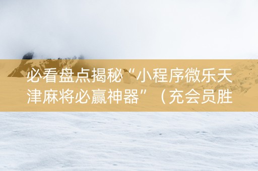 必看盘点揭秘“小程序微乐天津麻将必赢神器”（充会员胜率高)