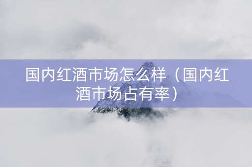 国内红酒市场怎么样（国内红酒市场占有率）