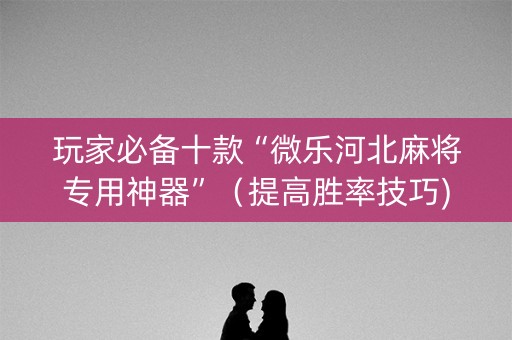 玩家必备十款“微乐河北麻将专用神器”（提高胜率技巧)