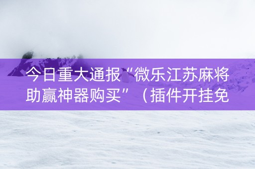 今日重大通报“微乐江苏麻将助赢神器购买”（插件开挂免费AI)