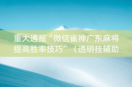 重大通报“微信雀神广东麻将提高胜率技巧”（透明挂辅助器)