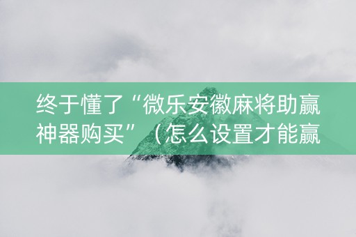 终于懂了“微乐安徽麻将助赢神器购买”（怎么设置才能赢)