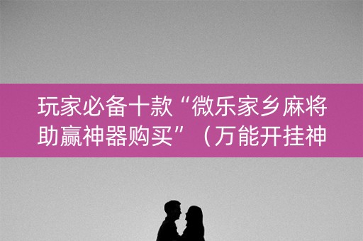 玩家必备十款“微乐家乡麻将助赢神器购买”（万能开挂神器)