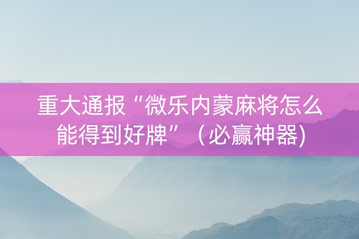 重大通报“微乐内蒙麻将怎么能得到好牌”（必赢神器)