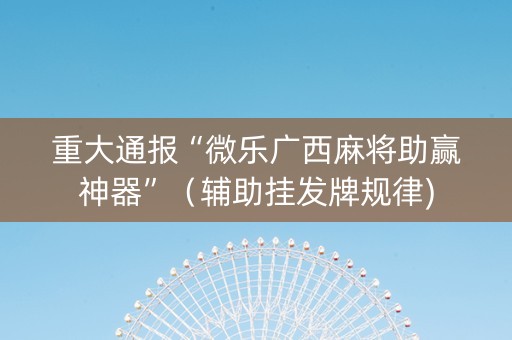 重大通报“微乐广西麻将助赢神器”（辅助挂发牌规律)