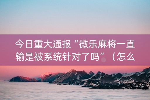 今日重大通报“微乐麻将一直输是被系统针对了吗”（怎么设置才能赢)