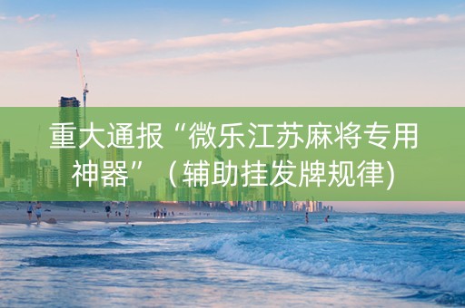 重大通报“微乐江苏麻将专用神器”（辅助挂发牌规律)