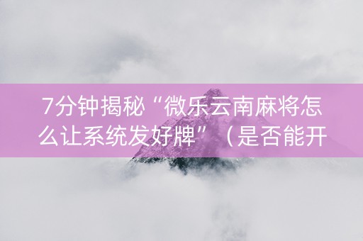 7分钟揭秘“微乐云南麻将怎么让系统发好牌”（是否能开挂)