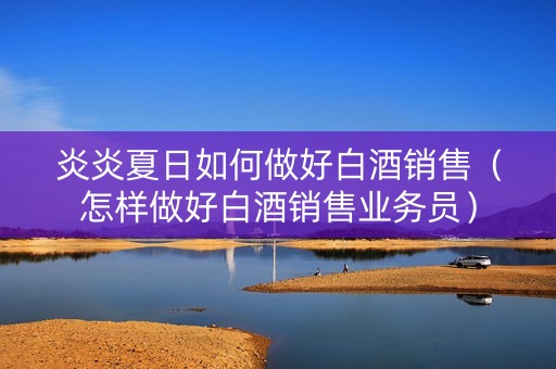 炎炎夏日如何做好白酒销售（怎样做好白酒销售业务员）