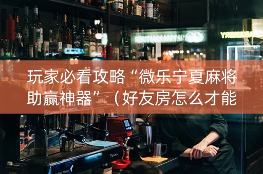玩家必看攻略“微乐宁夏麻将助赢神器”（好友房怎么才能赢)