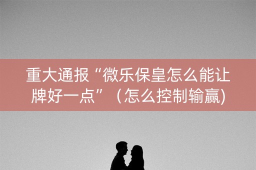 重大通报“微乐保皇怎么能让牌好一点”（怎么控制输赢)