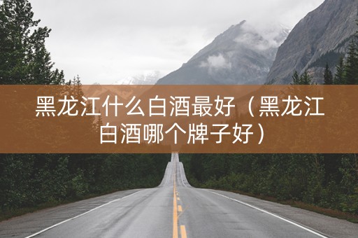 黑龙江什么白酒最好（黑龙江白酒哪个牌子好）