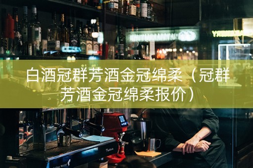 白酒冠群芳酒金冠绵柔（冠群芳酒金冠绵柔报价）