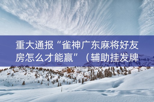 重大通报“雀神广东麻将好友房怎么才能赢”（辅助挂发牌规律)