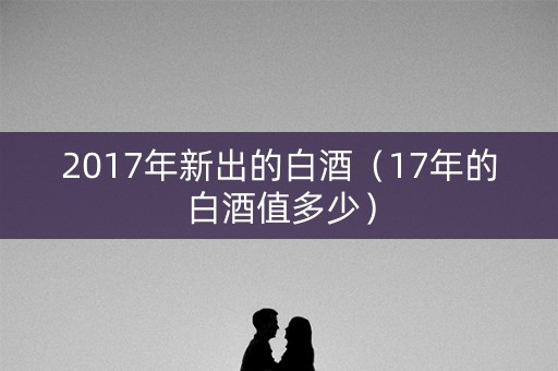 2017年新出的白酒（17年的白酒值多少）