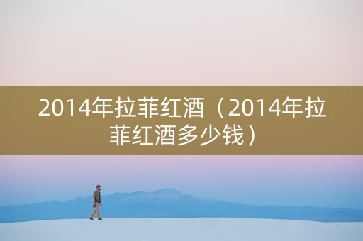 2014年拉菲红酒（2014年拉菲红酒多少钱）