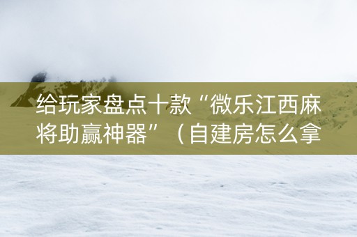 给玩家盘点十款“微乐江西麻将助赢神器”（自建房怎么拿好牌)