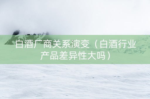 白酒厂商关系演变（白酒行业产品差异性大吗）