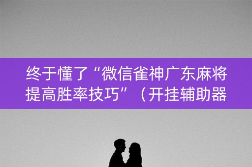 终于懂了“微信雀神广东麻将提高胜率技巧”（开挂辅助器脚本)